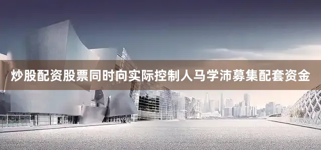 炒股配资股票同时向实际控制人马学沛募集配套资金