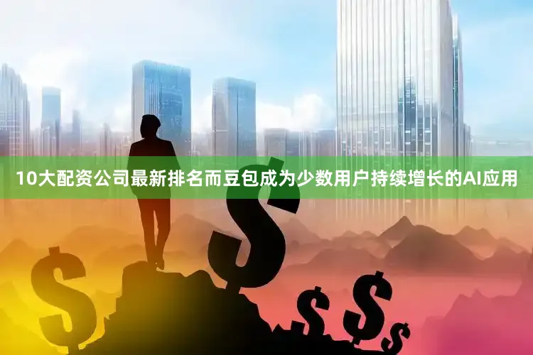 10大配资公司最新排名而豆包成为少数用户持续增长的AI应用