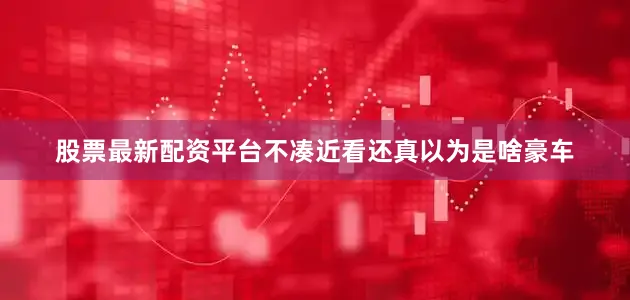 股票最新配资平台不凑近看还真以为是啥豪车