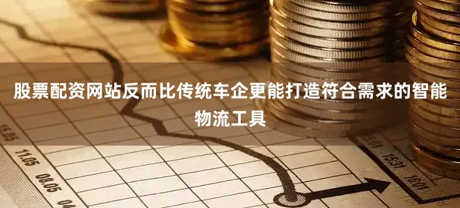 股票配资网站反而比传统车企更能打造符合需求的智能物流工具