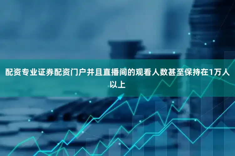 配资专业证券配资门户并且直播间的观看人数甚至保持在1万人以上
