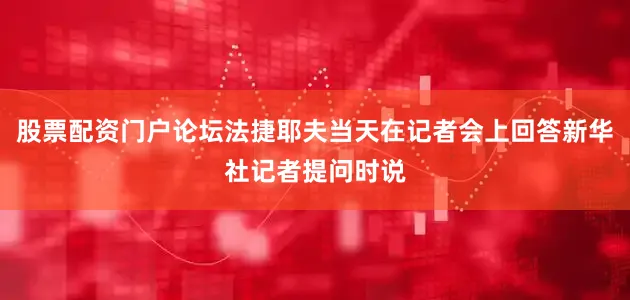 股票配资门户论坛法捷耶夫当天在记者会上回答新华社记者提问时说