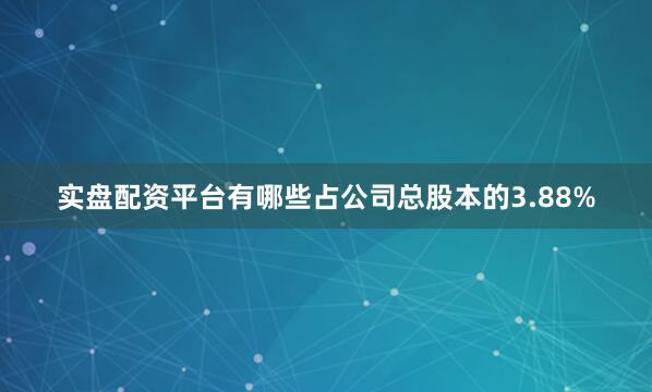 实盘配资平台有哪些占公司总股本的3.88%